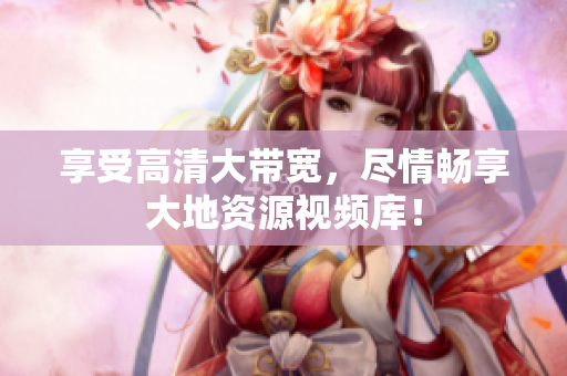 享受高清大带宽，尽情畅享大地资源视频库！
