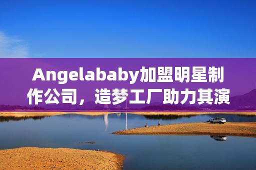 Angelababy加盟明星制作公司，造梦工厂助力其演艺事业