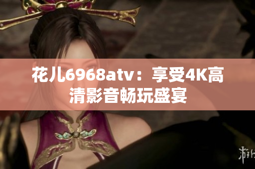 花儿6968atv：享受4K高清影音畅玩盛宴