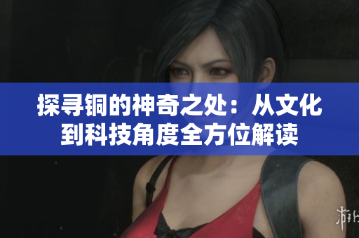探寻铜的神奇之处：从文化到科技角度全方位解读