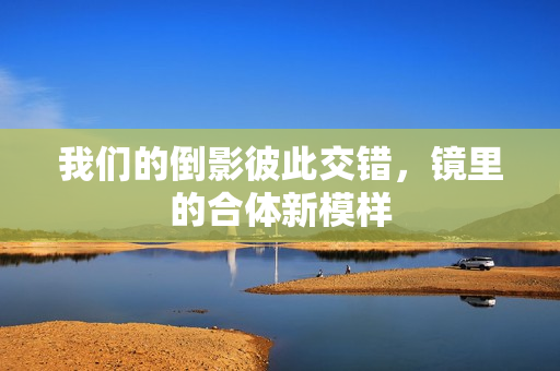 我们的倒影彼此交错，镜里的合体新模样