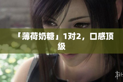 「薄荷奶糖」1对2，口感顶级