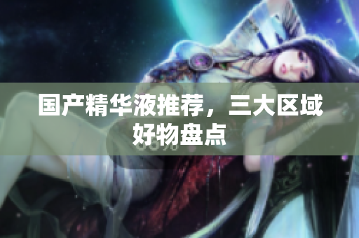 国产精华液推荐，三大区域好物盘点