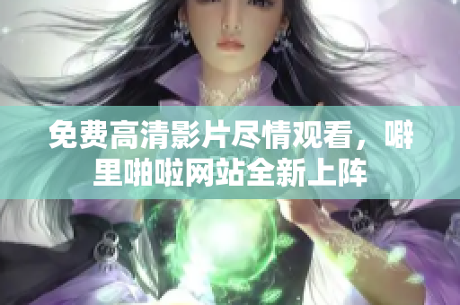 免费高清影片尽情观看，噼里啪啦网站全新上阵