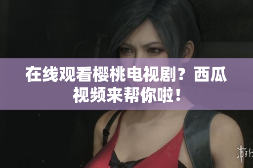 在线观看樱桃电视剧？西瓜视频来帮你啦！