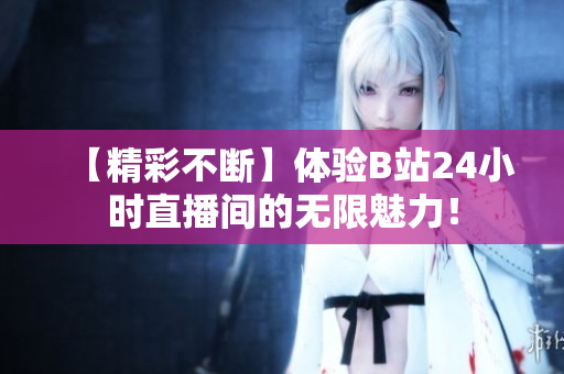 【精彩不断】体验B站24小时直播间的无限魅力！