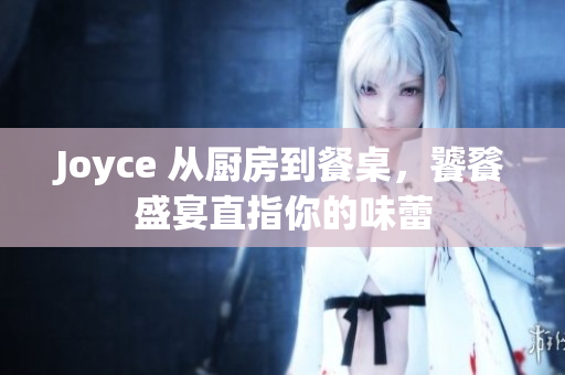 Joyce 从厨房到餐桌，饕餮盛宴直指你的味蕾