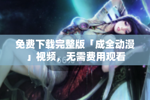 免费下载完整版「成全动漫」视频，无需费用观看