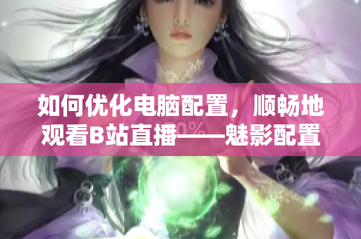 如何优化电脑配置，顺畅地观看B站直播——魅影配置指南