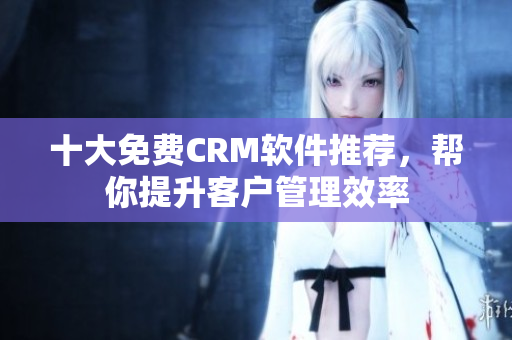 十大免费CRM软件推荐，帮你提升客户管理效率