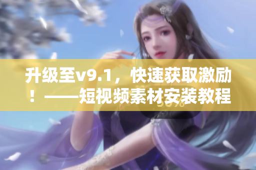 升级至v9.1，快速获取激励！——短视频素材安装教程