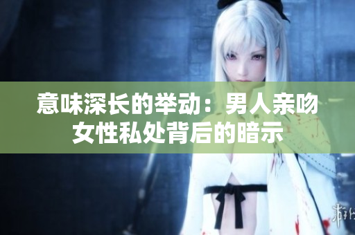 意味深长的举动：男人亲吻女性私处背后的暗示