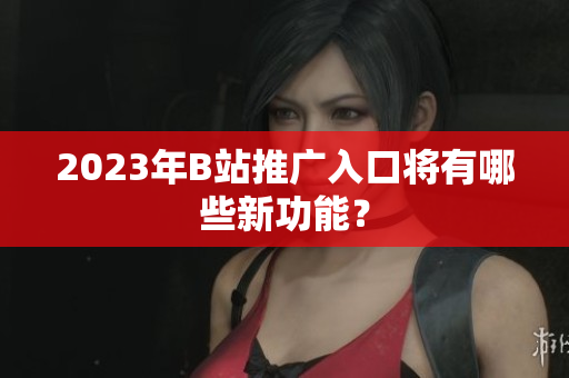 2023年B站推广入口将有哪些新功能？