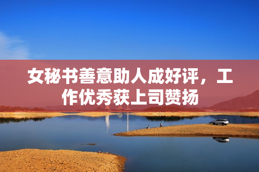 女秘书善意助人成好评，工作优秀获上司赞扬