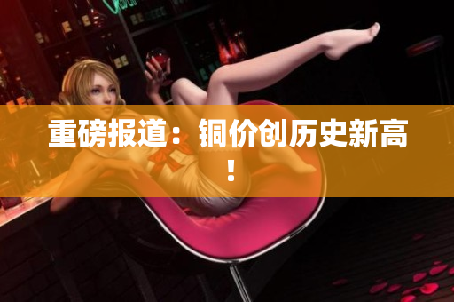 重磅报道：铜价创历史新高！
