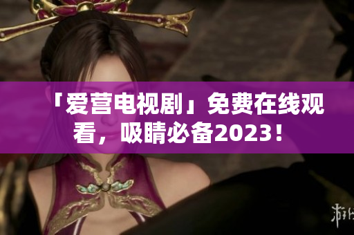 「爱营电视剧」免费在线观看，吸睛必备2023！