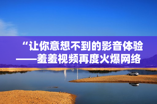 “让你意想不到的影音体验——羞羞视频再度火爆网络！”