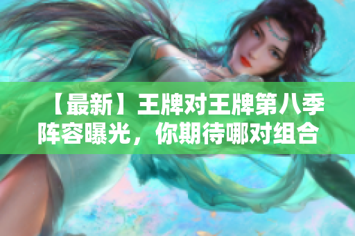 【最新】王牌对王牌第八季阵容曝光，你期待哪对组合？