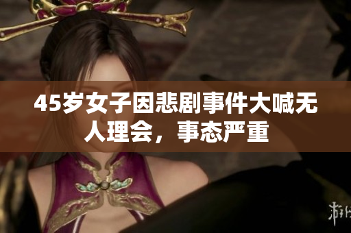 45岁女子因悲剧事件大喊无人理会，事态严重