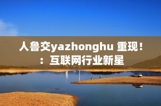 人鲁交yazhonghu 重现！：互联网行业新星