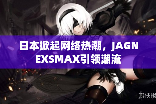 日本掀起网络热潮，JAGNEXSMAX引领潮流