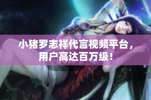 小猪罗志祥代言视频平台，用户高达百万级！
