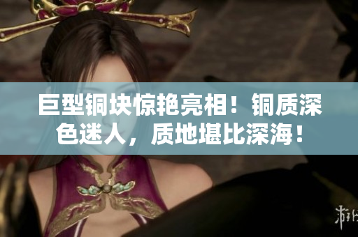 巨型铜块惊艳亮相！铜质深色迷人，质地堪比深海！