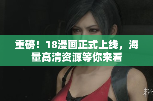 重磅！18漫画正式上线，海量高清资源等你来看