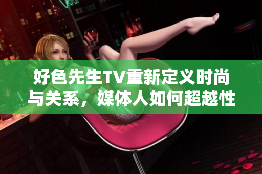 好色先生TV重新定义时尚与关系，媒体人如何超越性别成见？