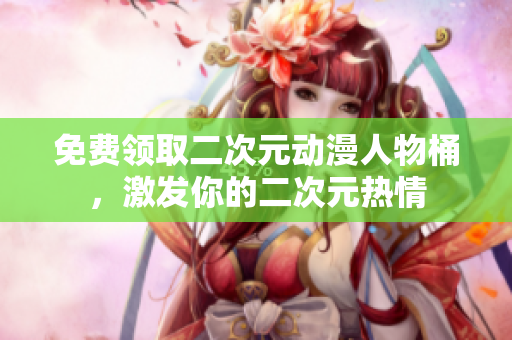 免费领取二次元动漫人物桶，激发你的二次元热情