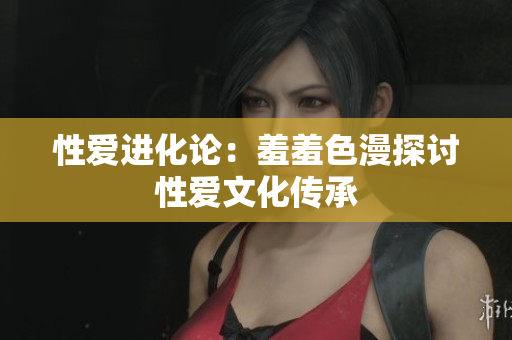 性爱进化论：羞羞色漫探讨性爱文化传承