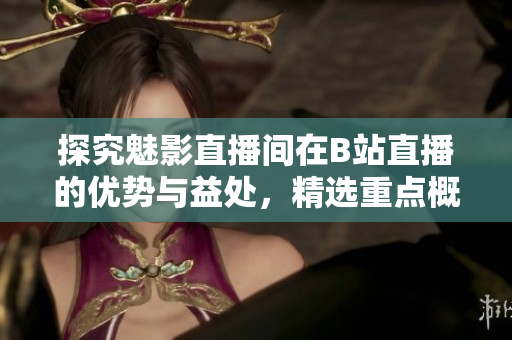 探究魅影直播间在B站直播的优势与益处，精选重点概括！