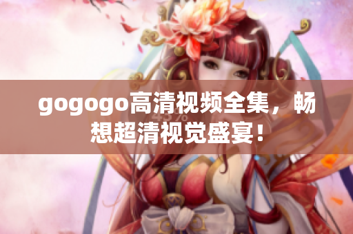 gogogo高清视频全集，畅想超清视觉盛宴！