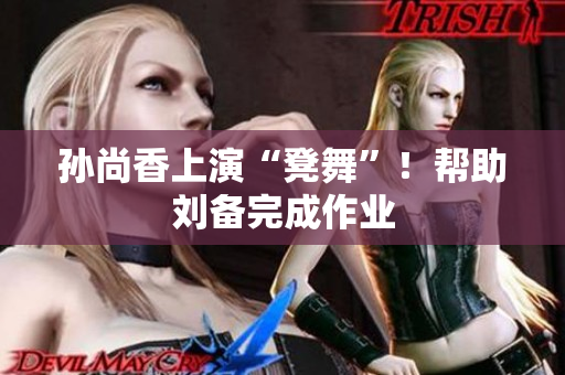 孙尚香上演“凳舞”！帮助刘备完成作业