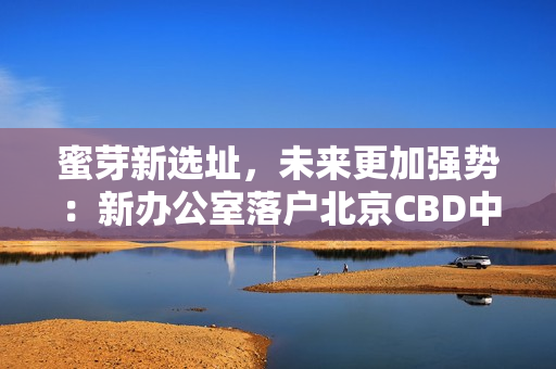 蜜芽新选址，未来更加强势：新办公室落户北京CBD中央商务区