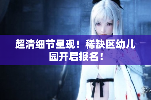 超清细节呈现！稀缺区幼儿园开启报名！