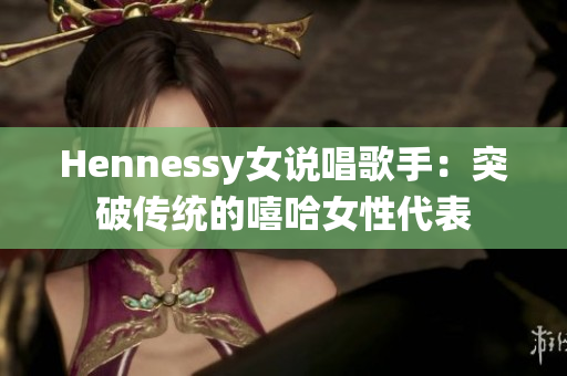 Hennessy女说唱歌手：突破传统的嘻哈女性代表