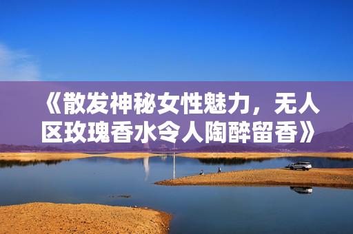 《散发神秘女性魅力，无人区玫瑰香水令人陶醉留香》