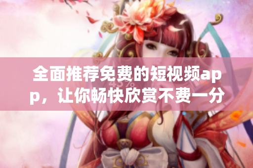 全面推荐免费的短视频app，让你畅快欣赏不费一分钱！