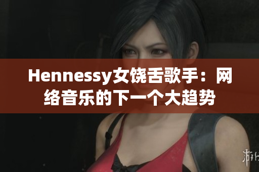 Hennessy女饶舌歌手：网络音乐的下一个大趋势