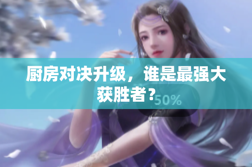 厨房对决升级，谁是最强大获胜者？