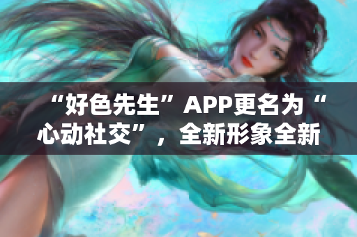 “好色先生”APP更名为“心动社交”，全新形象全新体验！