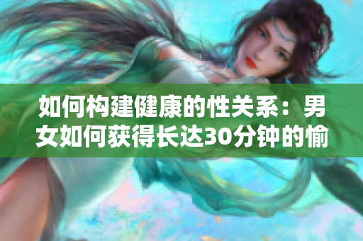 如何构建健康的性关系：男女如何获得长达30分钟的愉悦性爱体验