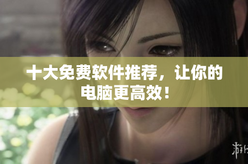 十大免费软件推荐，让你的电脑更高效！