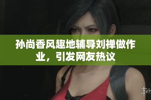 孙尚香风趣地辅导刘禅做作业，引发网友热议