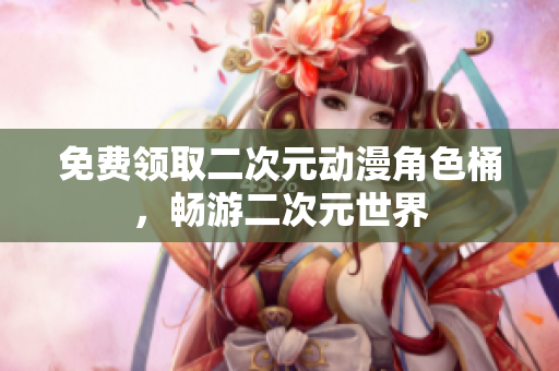 免费领取二次元动漫角色桶，畅游二次元世界