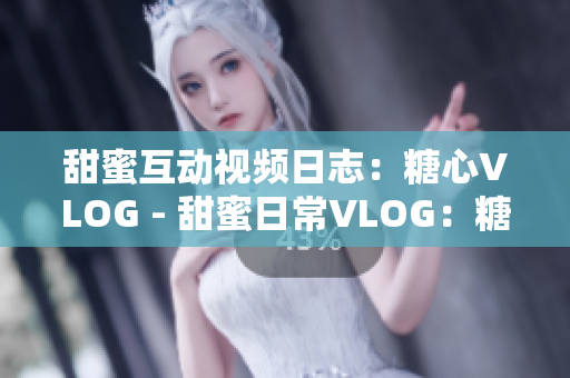 甜蜜互动视频日志：糖心VLOG - 甜蜜日常VLOG：糖心生活