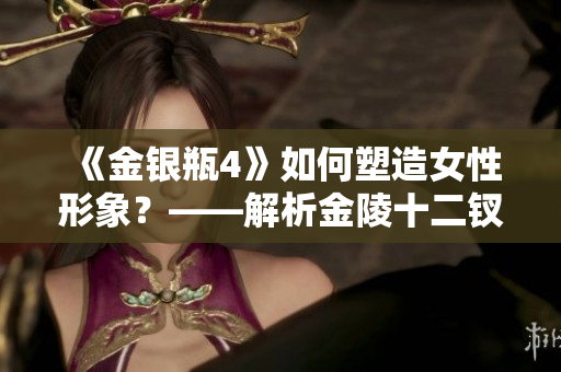 《金银瓶4》如何塑造女性形象？——解析金陵十二钗