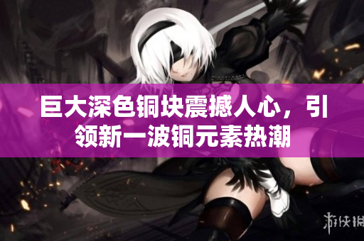 巨大深色铜块震撼人心，引领新一波铜元素热潮