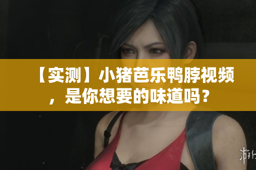 【实测】小猪芭乐鸭脖视频，是你想要的味道吗？